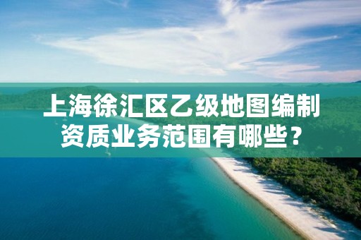 上海徐汇区乙级地图编制资质业务范围有哪些？