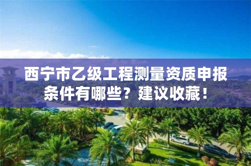 西宁市乙级工程测量资质申报条件有哪些？建议收藏！