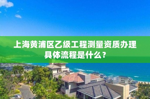 上海黄浦区乙级工程测量资质办理具体流程是什么？