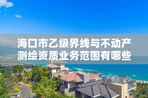 海口市乙级界线与不动产测绘资质业务范围有哪些？