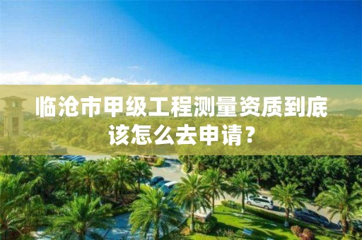 临沧市甲级工程测量资质到底该怎么去申请？