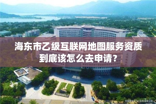 海东市乙级互联网地图服务资质到底该怎么去申请？