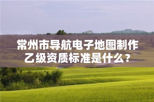 常州市导航电子地图制作乙级资质标准是什么？