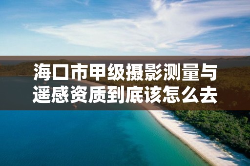 海口市甲级摄影测量与遥感资质到底该怎么去申请？