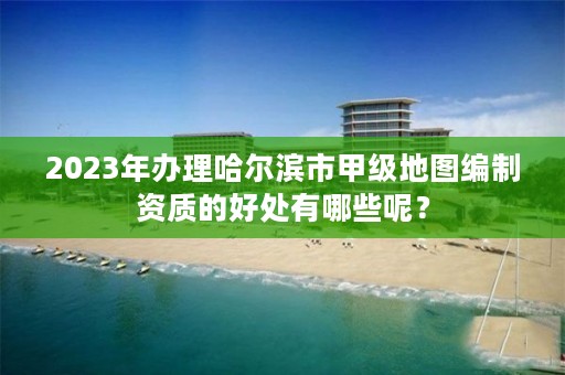 2023年办理哈尔滨市甲级地图编制资质的好处有哪些呢？