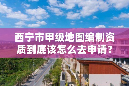 西宁市甲级地图编制资质到底该怎么去申请？