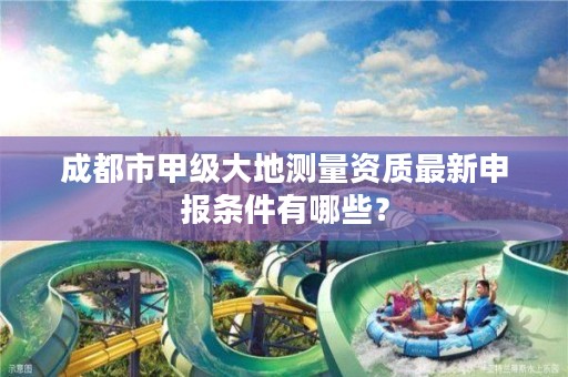 成都市甲级大地测量资质最新申报条件有哪些？