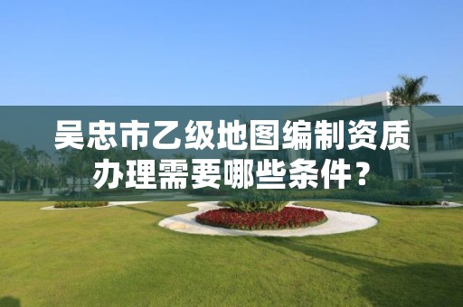 吴忠市乙级地图编制资质办理需要哪些条件？