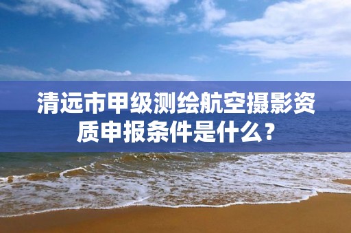 清远市甲级测绘航空摄影资质申报条件是什么？