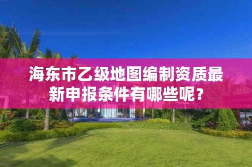 海东市乙级地图编制资质最新申报条件有哪些呢？