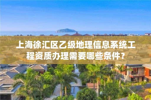 上海徐汇区乙级地理信息系统工程资质办理需要哪些条件？