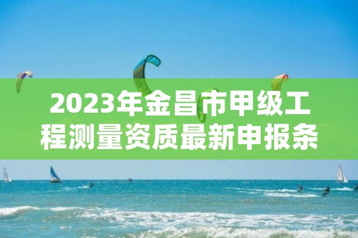 2023年金昌市甲级工程测量资质最新申报条件有哪些？