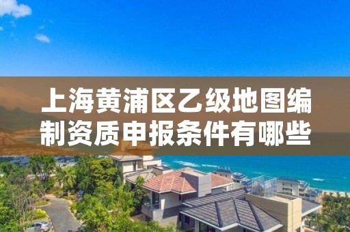 上海黄浦区乙级地图编制资质申报条件有哪些？建议收藏！