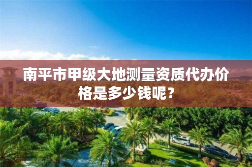 南平市甲级大地测量资质代办价格是多少钱呢？