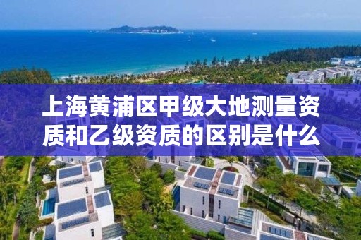 上海黄浦区甲级大地测量资质和乙级资质的区别是什么？