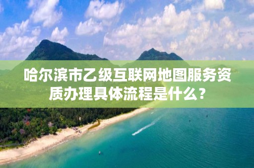 哈尔滨市乙级互联网地图服务资质办理具体流程是什么？