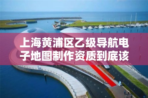 上海黄浦区乙级导航电子地图制作资质到底该怎么去申请？