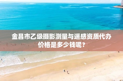 金昌市乙级摄影测量与遥感资质代办价格是多少钱呢？