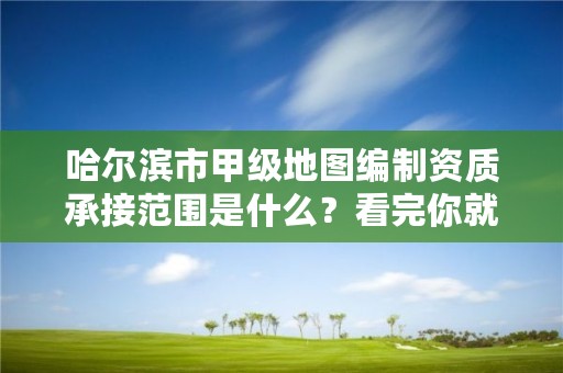 哈尔滨市甲级地图编制资质承接范围是什么？看完你就知道了