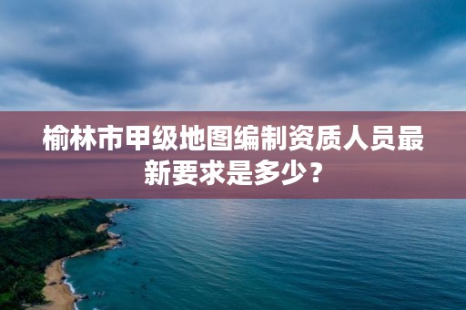 榆林市甲级地图编制资质人员最新要求是多少？