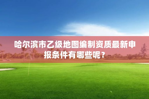 哈尔滨市乙级地图编制资质最新申报条件有哪些呢？