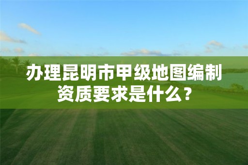 办理昆明市甲级地图编制资质要求是什么？