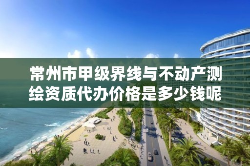 常州市甲级界线与不动产测绘资质代办价格是多少钱呢？