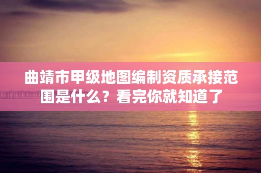 曲靖市甲级地图编制资质承接范围是什么？看完你就知道了