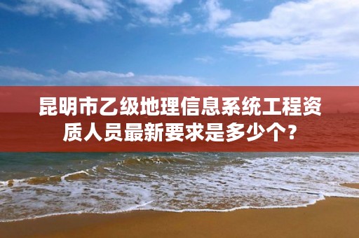 昆明市乙级地理信息系统工程资质人员最新要求是多少个？