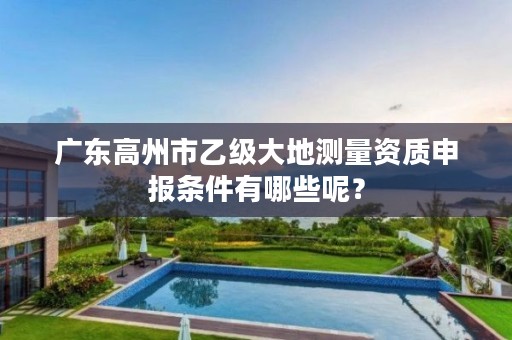 广东高州市乙级大地测量资质申报条件有哪些呢？