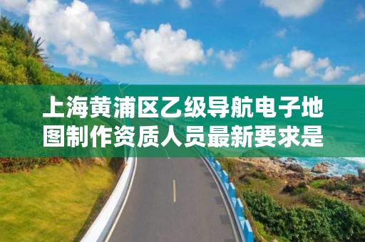 上海黄浦区乙级导航电子地图制作资质人员最新要求是多少个？