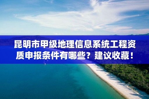 昆明市甲级地理信息系统工程资质申报条件有哪些？建议收藏！