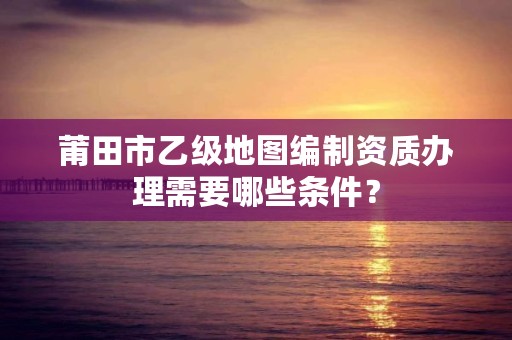 莆田市乙级地图编制资质办理需要哪些条件？