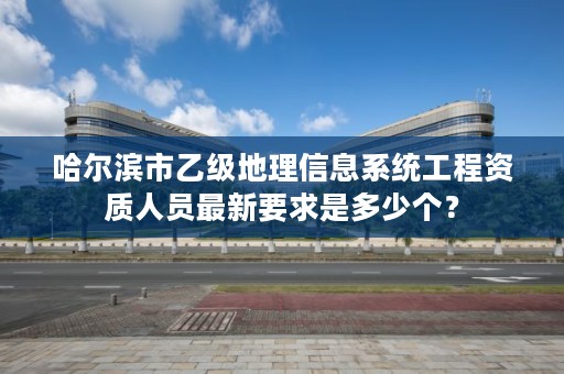 哈尔滨市乙级地理信息系统工程资质人员最新要求是多少个？