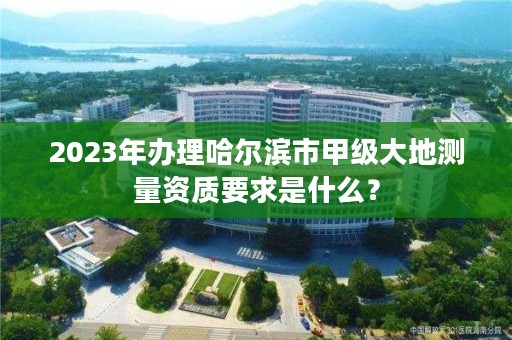 2023年办理哈尔滨市甲级大地测量资质要求是什么？