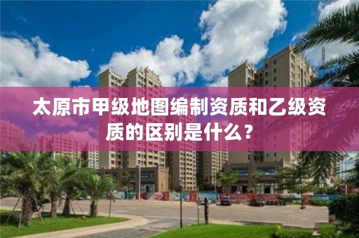 太原市甲级地图编制资质和乙级资质的区别是什么？