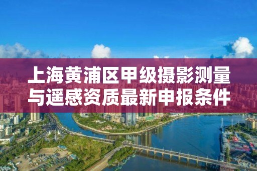 上海黄浦区甲级摄影测量与遥感资质最新申报条件有哪些？