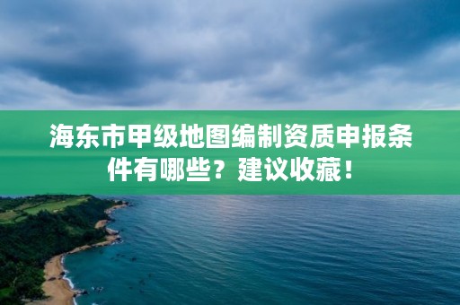 海东市甲级地图编制资质申报条件有哪些？建议收藏！