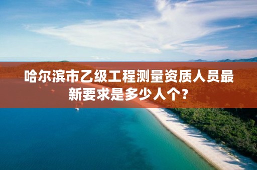 哈尔滨市乙级工程测量资质人员最新要求是多少人个？