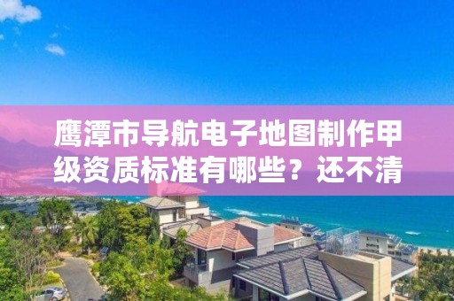 鹰潭市导航电子地图制作甲级资质标准有哪些？还不清楚得看过来