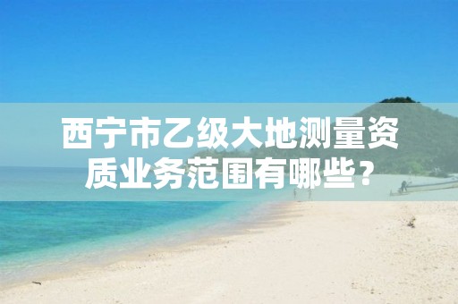 西宁市乙级大地测量资质业务范围有哪些？