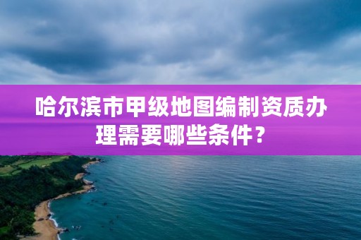 哈尔滨市甲级地图编制资质办理需要哪些条件？