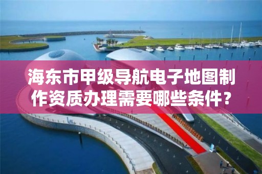 海东市甲级导航电子地图制作资质办理需要哪些条件？