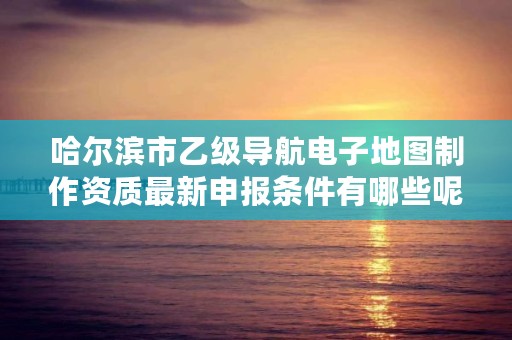 哈尔滨市乙级导航电子地图制作资质最新申报条件有哪些呢？