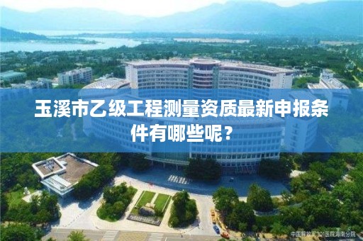 玉溪市乙级工程测量资质最新申报条件有哪些呢？