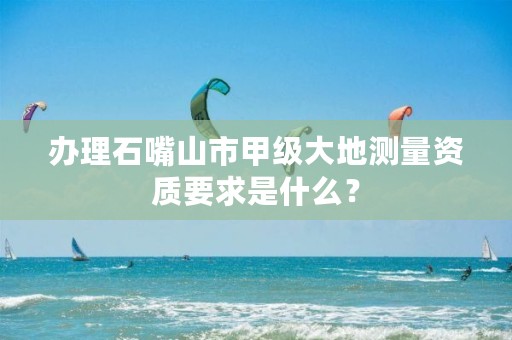 办理石嘴山市甲级大地测量资质要求是什么？