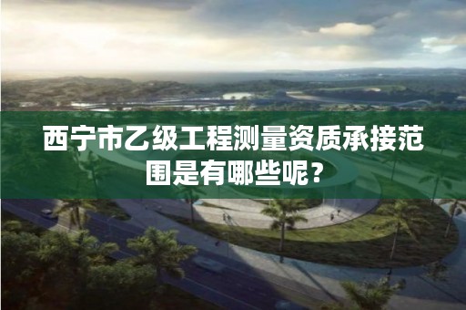 西宁市乙级工程测量资质承接范围是有哪些呢？