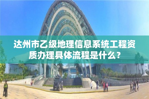 达州市乙级地理信息系统工程资质办理具体流程是什么？