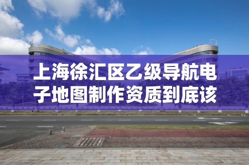 上海徐汇区乙级导航电子地图制作资质到底该怎么去申请？