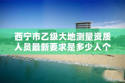 西宁市乙级大地测量资质人员最新要求是多少人个？